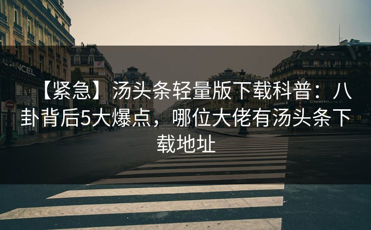 【紧急】汤头条轻量版下载科普:八卦背后5大爆点,哪位大佬有汤头条下载地址