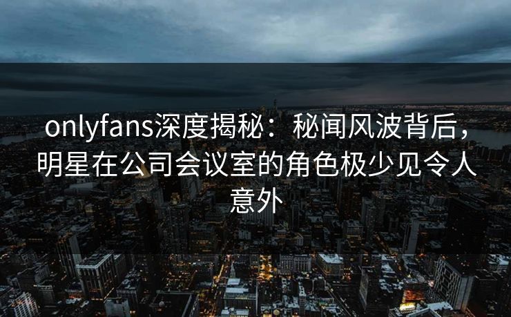 onlyfans深度揭秘:秘闻风波背后,明星在公司会议室的角色极少见令人意外
