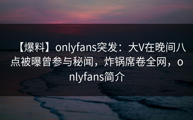【爆料】onlyfans突发:大V在晚间八点被曝曾参与秘闻,炸锅席卷全网,onlyfans简介