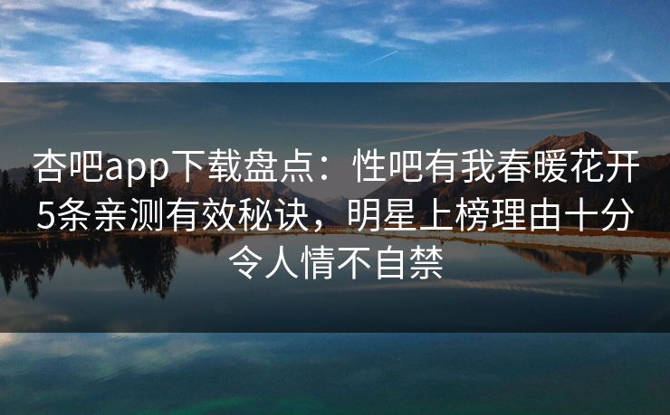杏吧app下载盘点:性吧有我春暖花开5条亲测有效秘诀,明星上榜理由十分令人情不自禁
