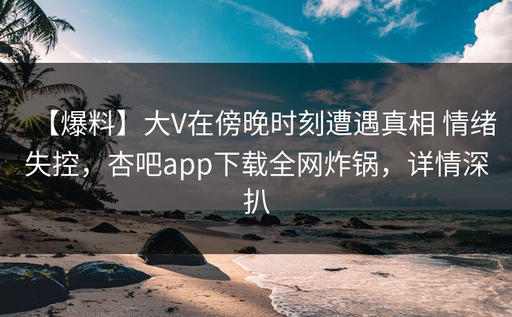 【爆料】大V在傍晚时刻遭遇真相 情绪失控,杏吧app下载全网炸锅,详情深扒