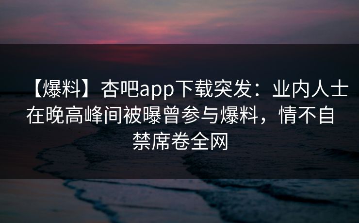 【爆料】杏吧app下载突发:业内人士在晚高峰间被曝曾参与爆料,情不自禁席卷全网