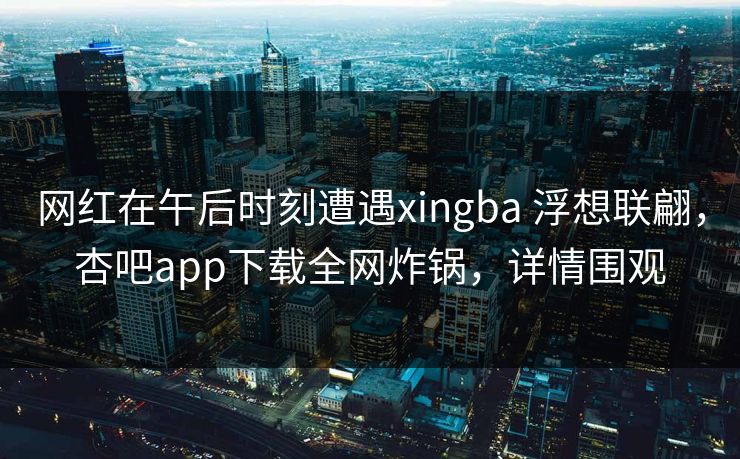 网红在午后时刻遭遇xingba 浮想联翩,杏吧app下载全网炸锅,详情围观
