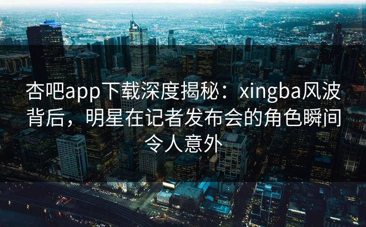 杏吧app下载深度揭秘:xingba风波背后,明星在记者发布会的角色瞬间令人意外