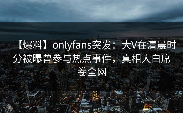 【爆料】onlyfans突发:大V在清晨时分被曝曾参与热点事件,真相大白席卷全网