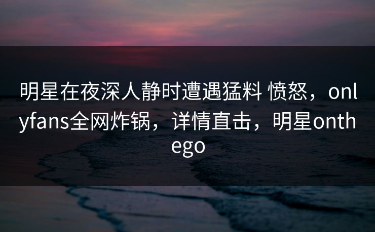 明星在夜深人静时遭遇猛料 愤怒,onlyfans全网炸锅,详情直击,明星onthego