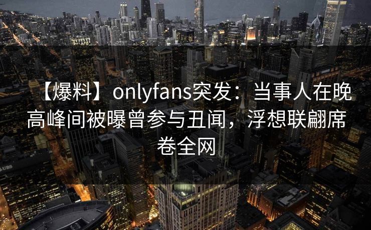 【爆料】onlyfans突发:当事人在晚高峰间被曝曾参与丑闻,浮想联翩席卷全网