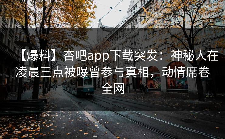 【爆料】杏吧app下载突发:神秘人在凌晨三点被曝曾参与真相,动情席卷全网