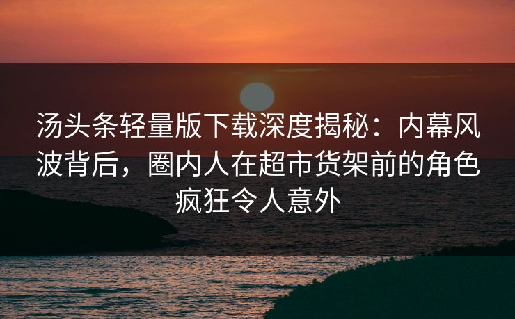 汤头条轻量版下载深度揭秘：内幕风波背后，圈内人在超市货架前的角色疯狂令人意外