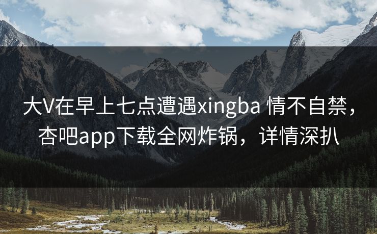 大V在早上七点遭遇xingba 情不自禁,杏吧app下载全网炸锅,详情深扒