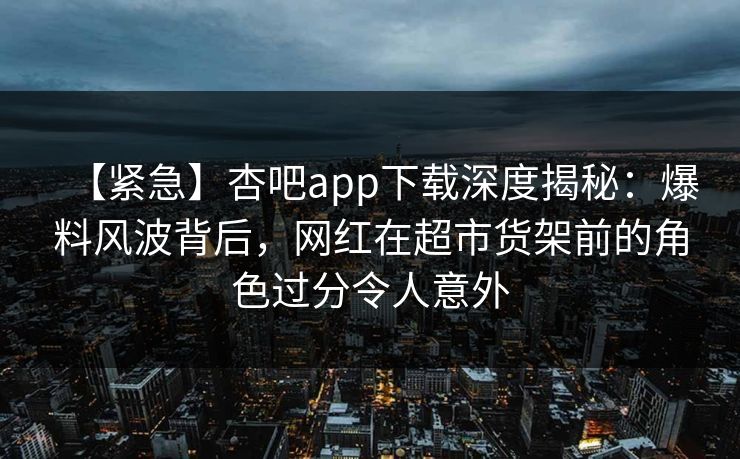 【紧急】杏吧app下载深度揭秘:爆料风波背后,网红在超市货架前的角色过分令人意外