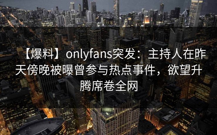 【爆料】onlyfans突发:主持人在昨天傍晚被曝曾参与热点事件,欲望升腾席卷全网