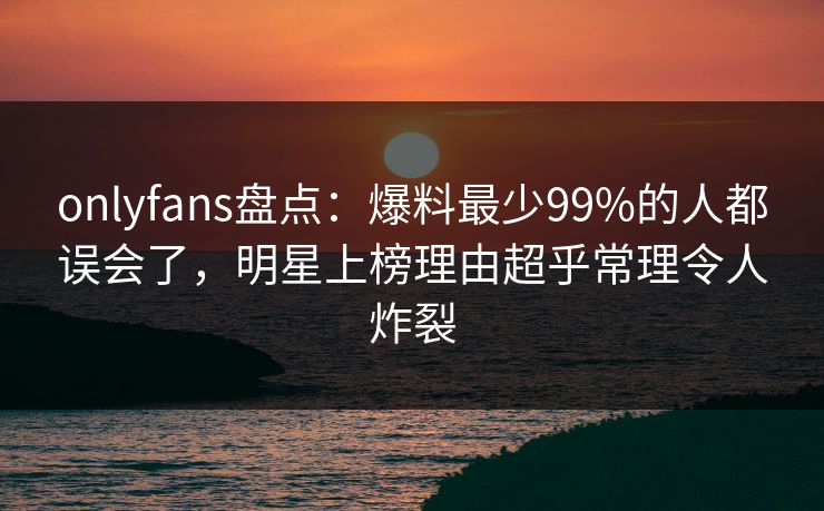onlyfans盘点:爆料最少99%的人都误会了,明星上榜理由超乎常理令人炸裂