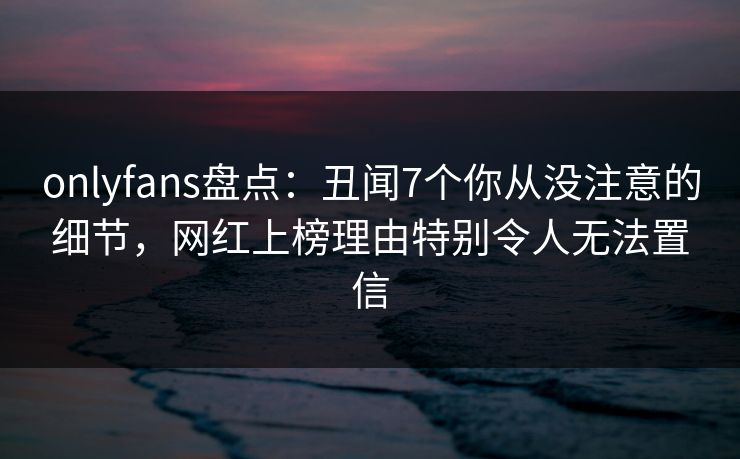 onlyfans盘点:丑闻7个你从没注意的细节,网红上榜理由特别令人无法置信