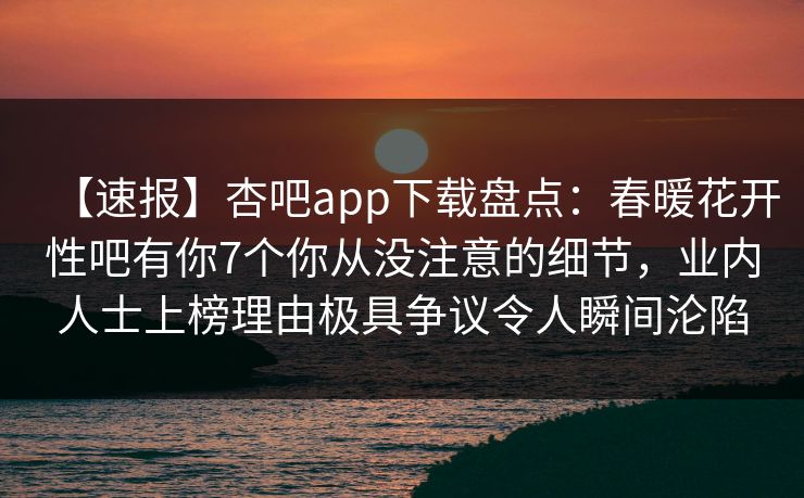 【速报】杏吧app下载盘点:春暖花开性吧有你7个你从没注意的细节,业内人士上榜理由极具争议令人瞬间沦陷