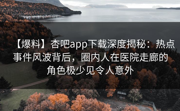 【爆料】杏吧app下载深度揭秘:热点事件风波背后,圈内人在医院走廊的角色极少见令人意外