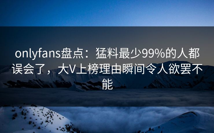 onlyfans盘点:猛料最少99%的人都误会了,大V上榜理由瞬间令人欲罢不能