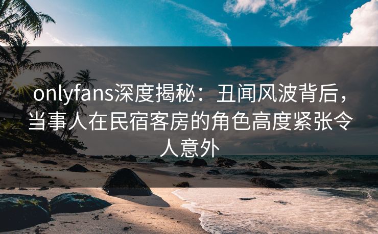 onlyfans深度揭秘:丑闻风波背后,当事人在民宿客房的角色高度紧张令人意外