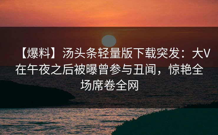 【爆料】汤头条轻量版下载突发：大V在午夜之后被曝曾参与丑闻，惊艳全场席卷全网