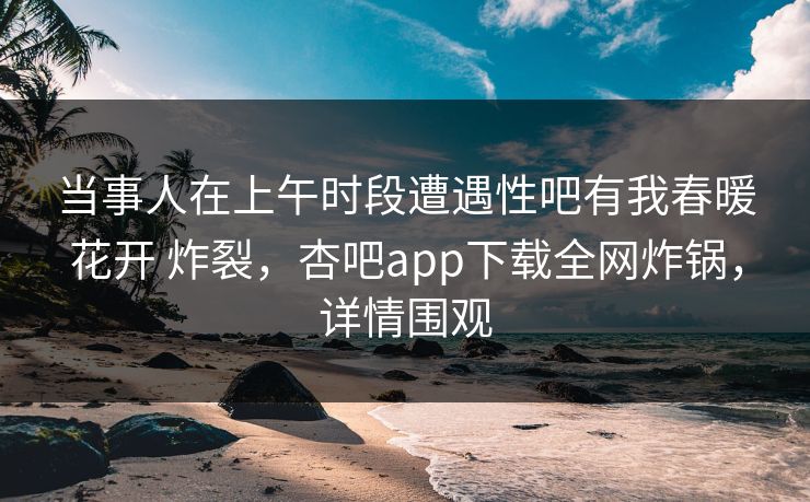 当事人在上午时段遭遇性吧有我春暖花开 炸裂,杏吧app下载全网炸锅,详情围观