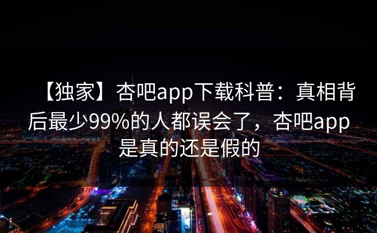 【独家】杏吧app下载科普:真相背后最少99%的人都误会了,杏吧app是真的还是假的