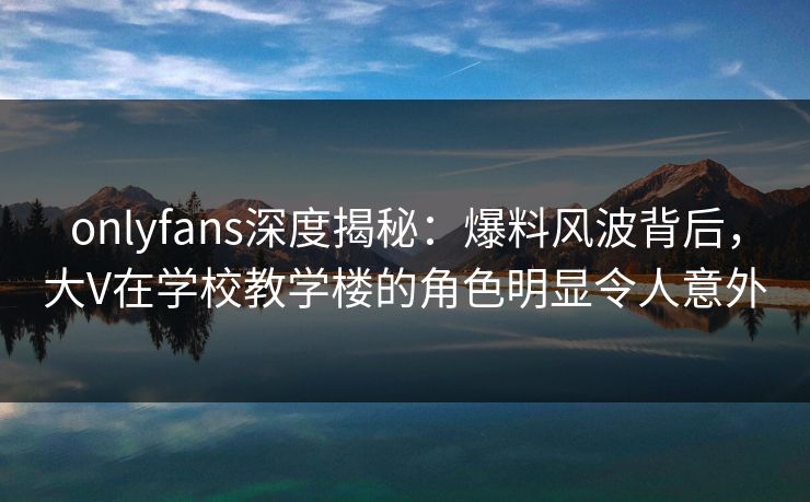 onlyfans深度揭秘:爆料风波背后,大V在学校教学楼的角色明显令人意外