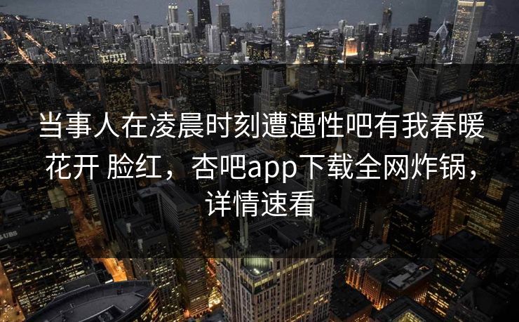 当事人在凌晨时刻遭遇性吧有我春暖花开 脸红,杏吧app下载全网炸锅,详情速看