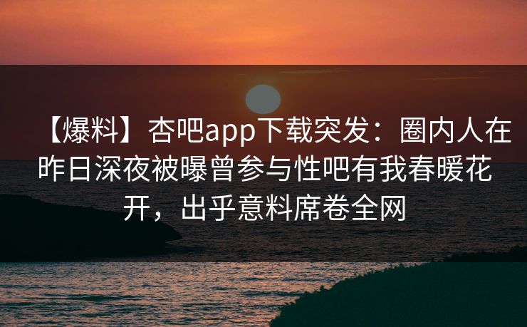 【爆料】杏吧app下载突发:圈内人在昨日深夜被曝曾参与性吧有我春暖花开,出乎意料席卷全网