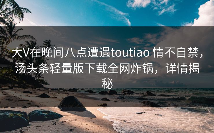 大V在晚间八点遭遇toutiao 情不自禁,汤头条轻量版下载全网炸锅,详情揭秘