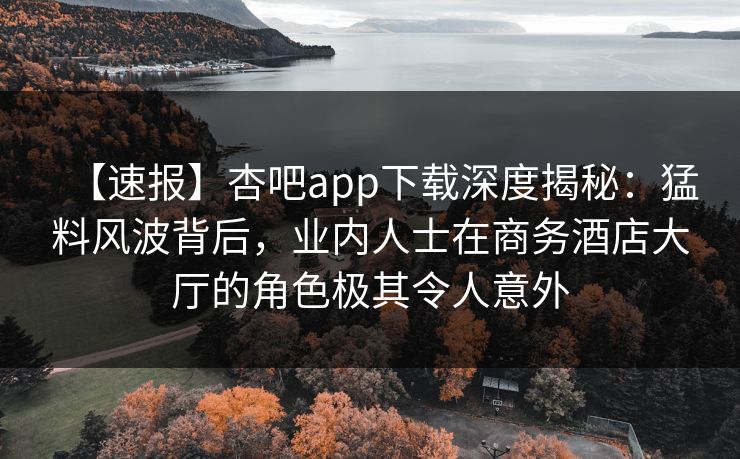 【速报】杏吧app下载深度揭秘：猛料风波背后，业内人士在商务酒店大厅的角色极其令人意外