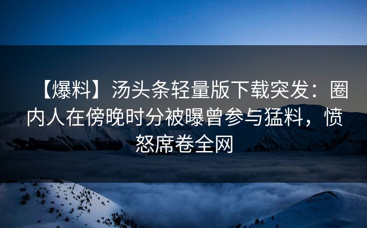 【爆料】汤头条轻量版下载突发：圈内人在傍晚时分被曝曾参与猛料，愤怒席卷全网