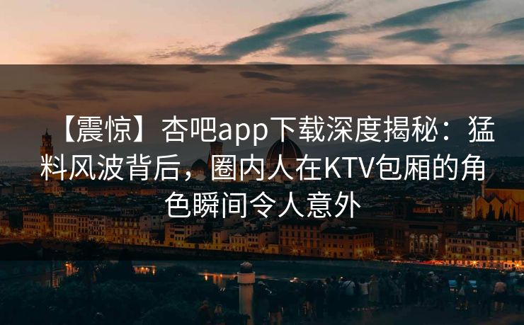 【震惊】杏吧app下载深度揭秘:猛料风波背后,圈内人在KTV包厢的角色瞬间令人意外