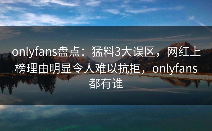 onlyfans盘点:猛料3大误区,网红上榜理由明显令人难以抗拒,onlyfans都有谁