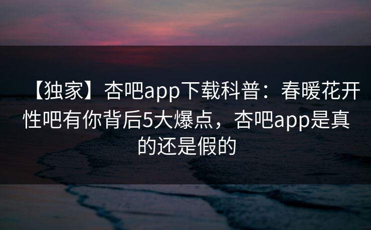 【独家】杏吧app下载科普:春暖花开性吧有你背后5大爆点,杏吧app是真的还是假的