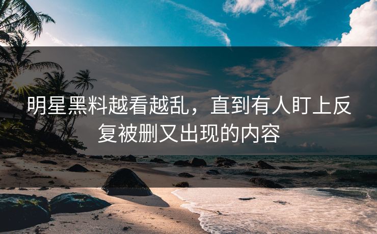 明星黑料越看越乱，直到有人盯上反复被删又出现的内容