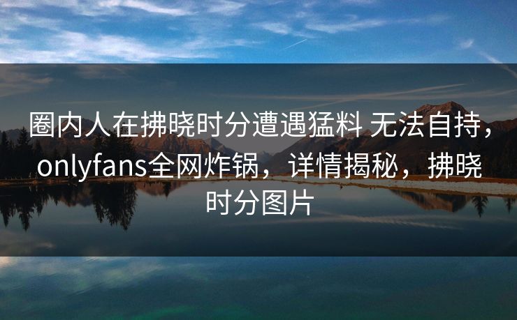 圈内人在拂晓时分遭遇猛料 无法自持,onlyfans全网炸锅,详情揭秘,拂晓时分图片