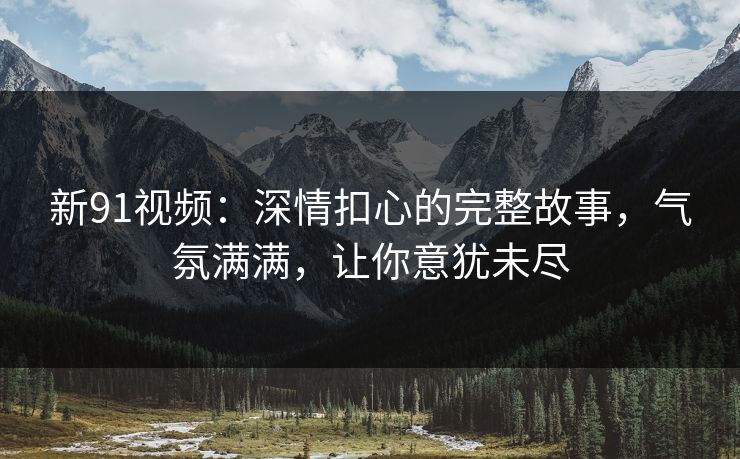 新91视频：深情扣心的完整故事，气氛满满，让你意犹未尽