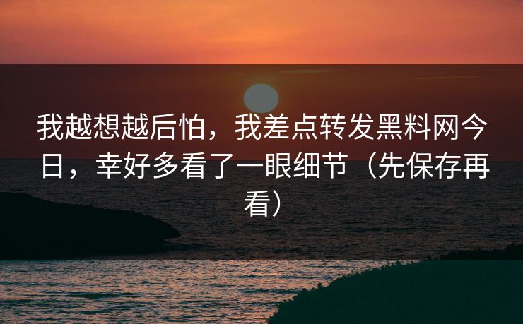 我越想越后怕，我差点转发黑料网今日，幸好多看了一眼细节（先保存再看）