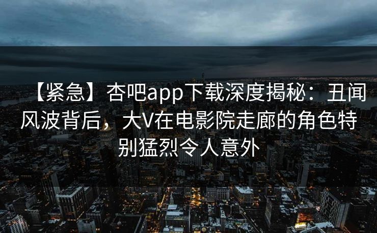 【紧急】杏吧app下载深度揭秘:丑闻风波背后,大V在电影院走廊的角色特别猛烈令人意外