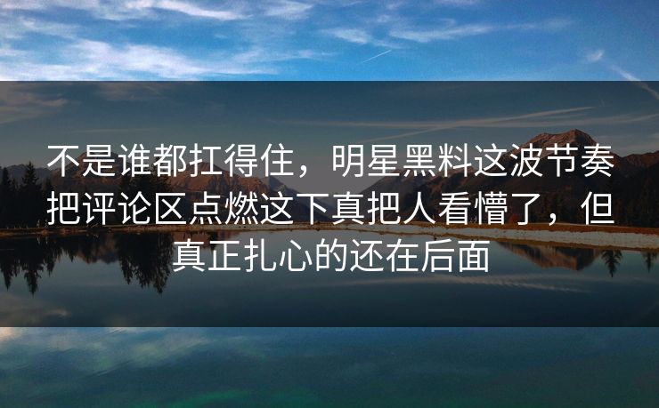 不是谁都扛得住,明星黑料这波节奏把评论区点燃这下真把人看懵了,但真正扎心的还在后面