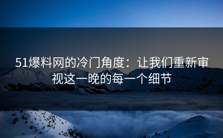 51爆料网的冷门角度:让我们重新审视这一晚的每一个细节