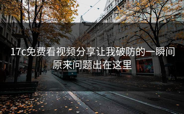 17c免费看视频分享让我破防的一瞬间原来问题出在这里