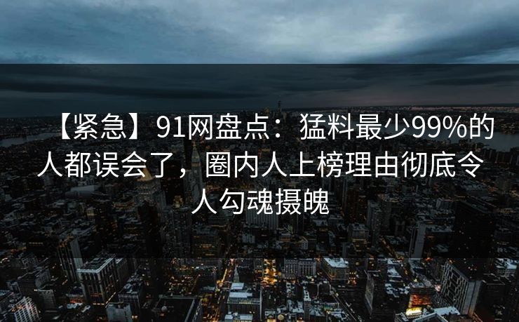 【紧急】91网盘点:猛料最少99%的人都误会了,圈内人上榜理由彻底令人勾魂摄魄