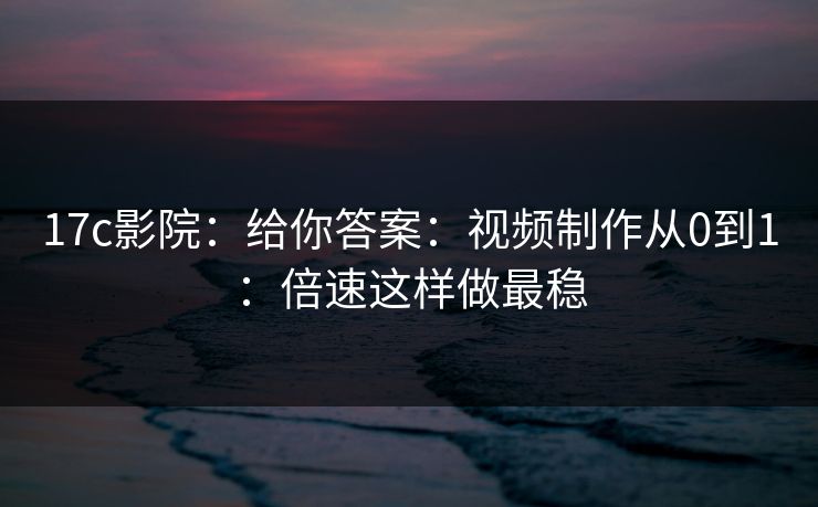 17c影院：给你答案：视频制作从0到1：倍速这样做最稳