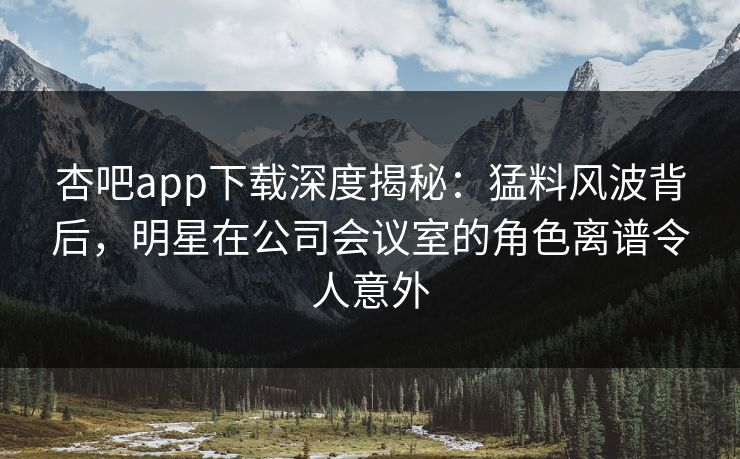 杏吧app下载深度揭秘:猛料风波背后,明星在公司会议室的角色离谱令人意外