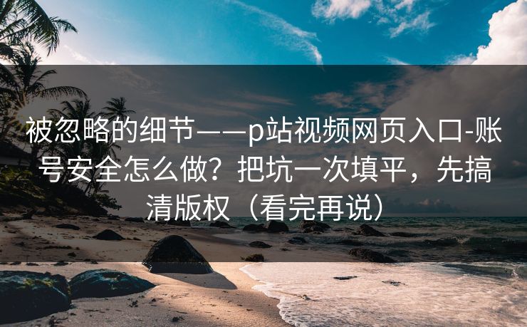 被忽略的细节——p站视频网页入口-账号安全怎么做?把坑一次填平,先搞清版权(看完再说)