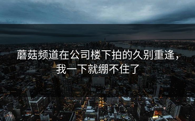 蘑菇频道在公司楼下拍的久别重逢，我一下就绷不住了