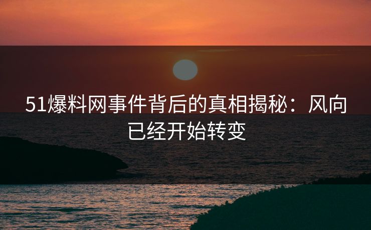 51爆料网事件背后的真相揭秘：风向已经开始转变