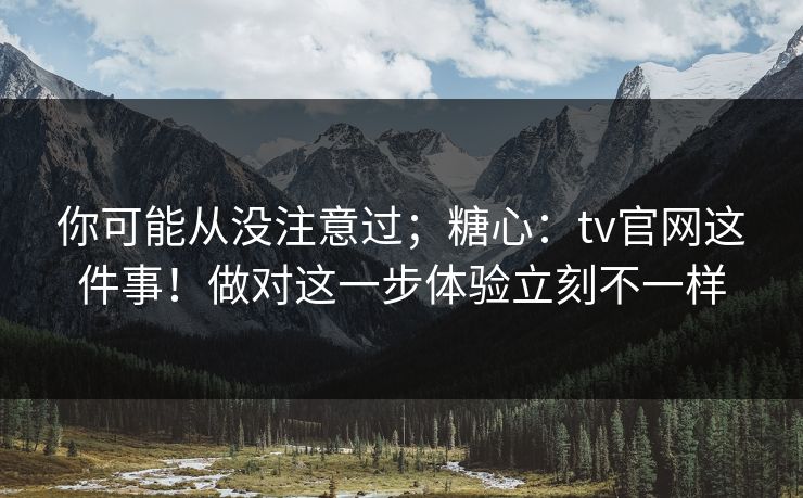 你可能从没注意过;糖心:tv官网这件事!做对这一步体验立刻不一样