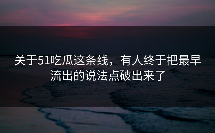 关于51吃瓜这条线,有人终于把最早流出的说法点破出来了